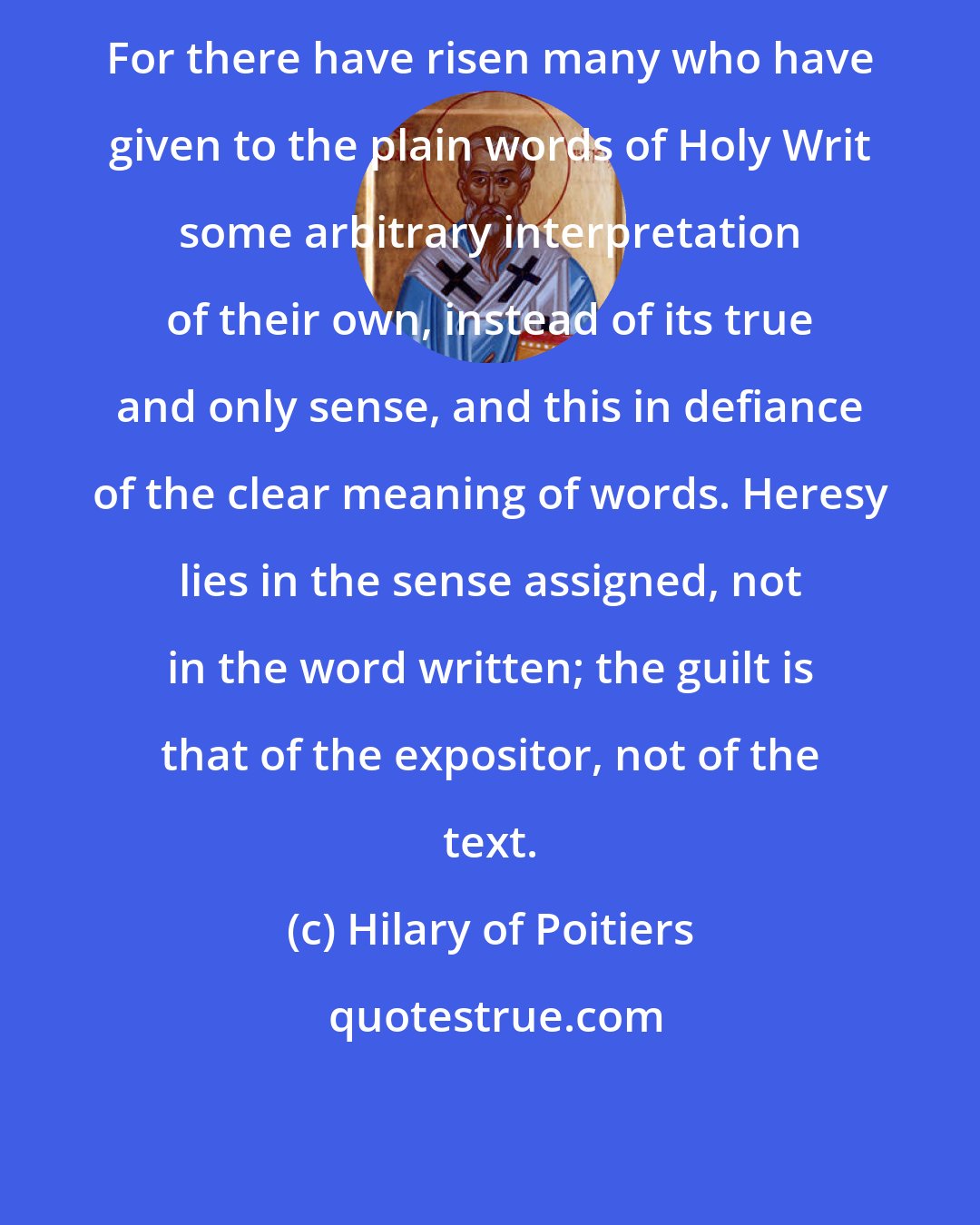 Hilary of Poitiers: For there have risen many who have given to the plain words of Holy Writ some arbitrary interpretation of their own, instead of its true and only sense, and this in defiance of the clear meaning of words. Heresy lies in the sense assigned, not in the word written; the guilt is that of the expositor, not of the text.
