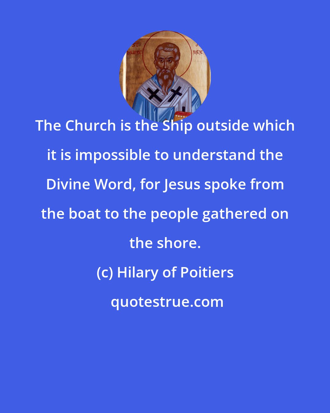 Hilary of Poitiers: The Church is the Ship outside which it is impossible to understand the Divine Word, for Jesus spoke from the boat to the people gathered on the shore.