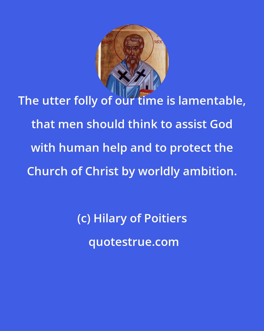 Hilary of Poitiers: The utter folly of our time is lamentable, that men should think to assist God with human help and to protect the Church of Christ by worldly ambition.