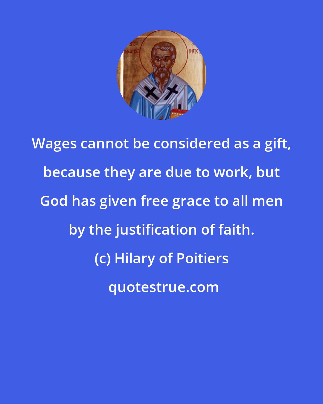 Hilary of Poitiers: Wages cannot be considered as a gift, because they are due to work, but God has given free grace to all men by the justification of faith.