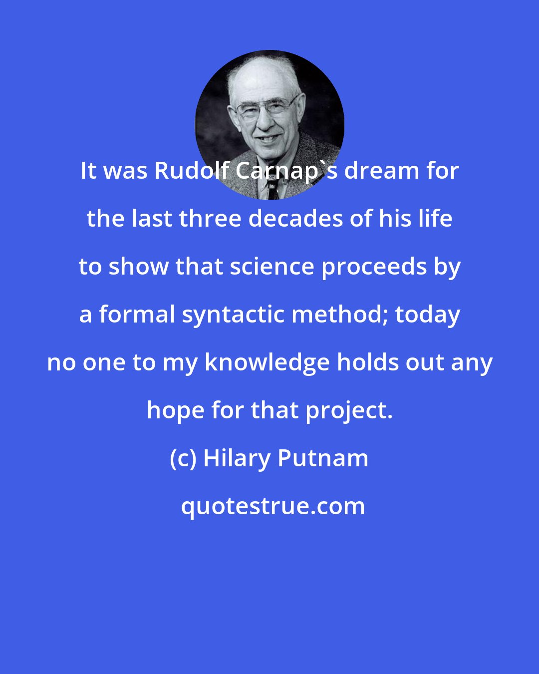 Hilary Putnam: It was Rudolf Carnap's dream for the last three decades of his life to show that science proceeds by a formal syntactic method; today no one to my knowledge holds out any hope for that project.
