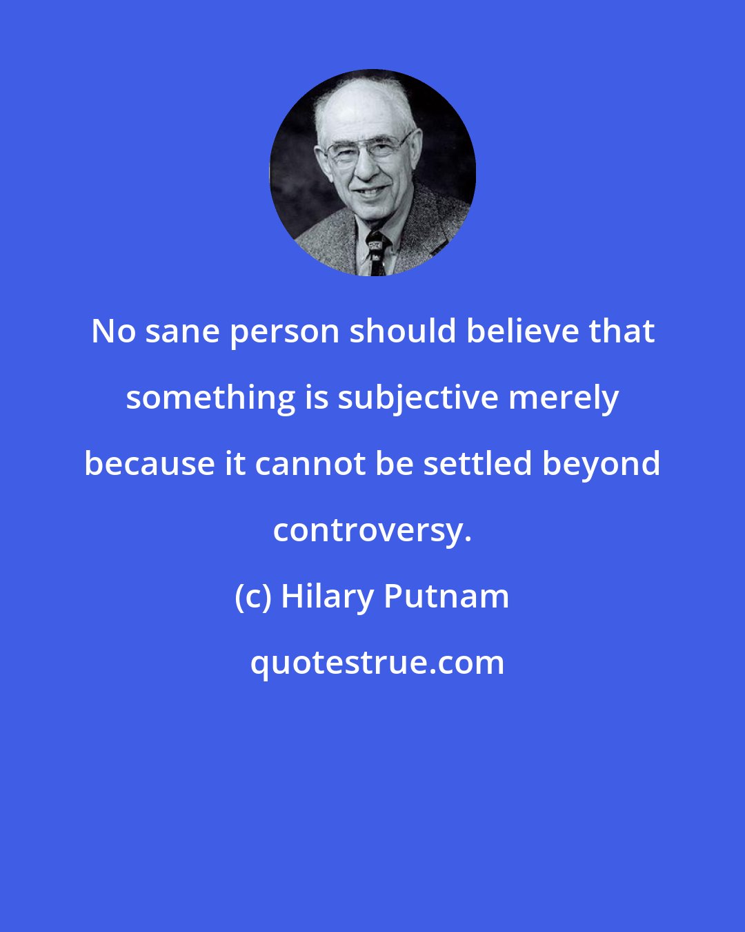 Hilary Putnam: No sane person should believe that something is subjective merely because it cannot be settled beyond controversy.