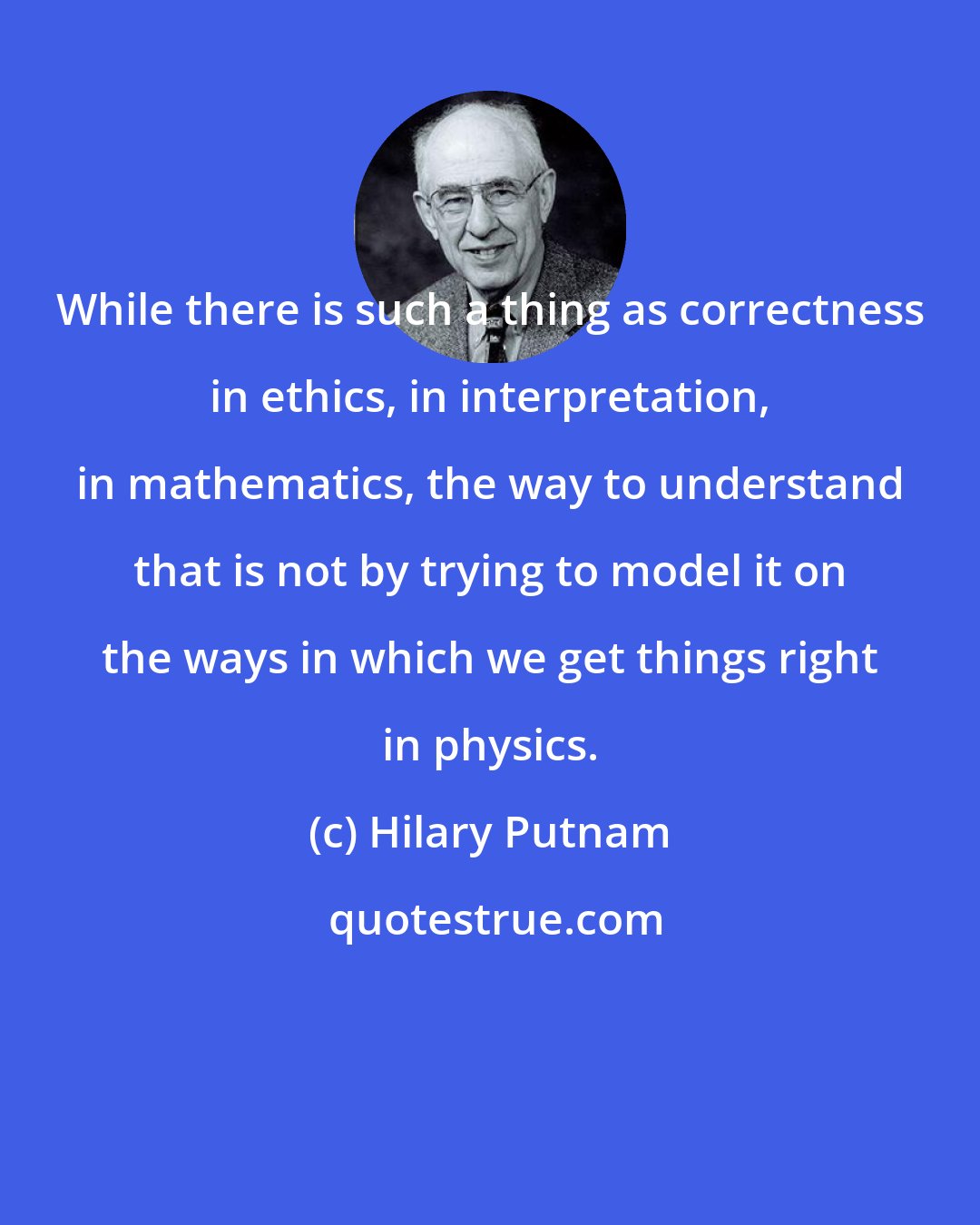 Hilary Putnam: While there is such a thing as correctness in ethics, in interpretation, in mathematics, the way to understand that is not by trying to model it on the ways in which we get things right in physics.