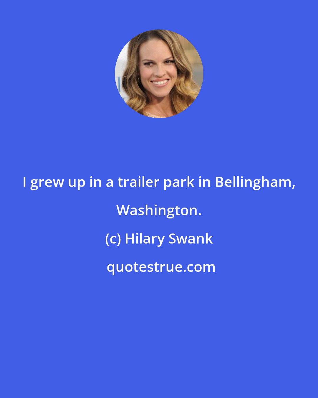 Hilary Swank: I grew up in a trailer park in Bellingham, Washington.