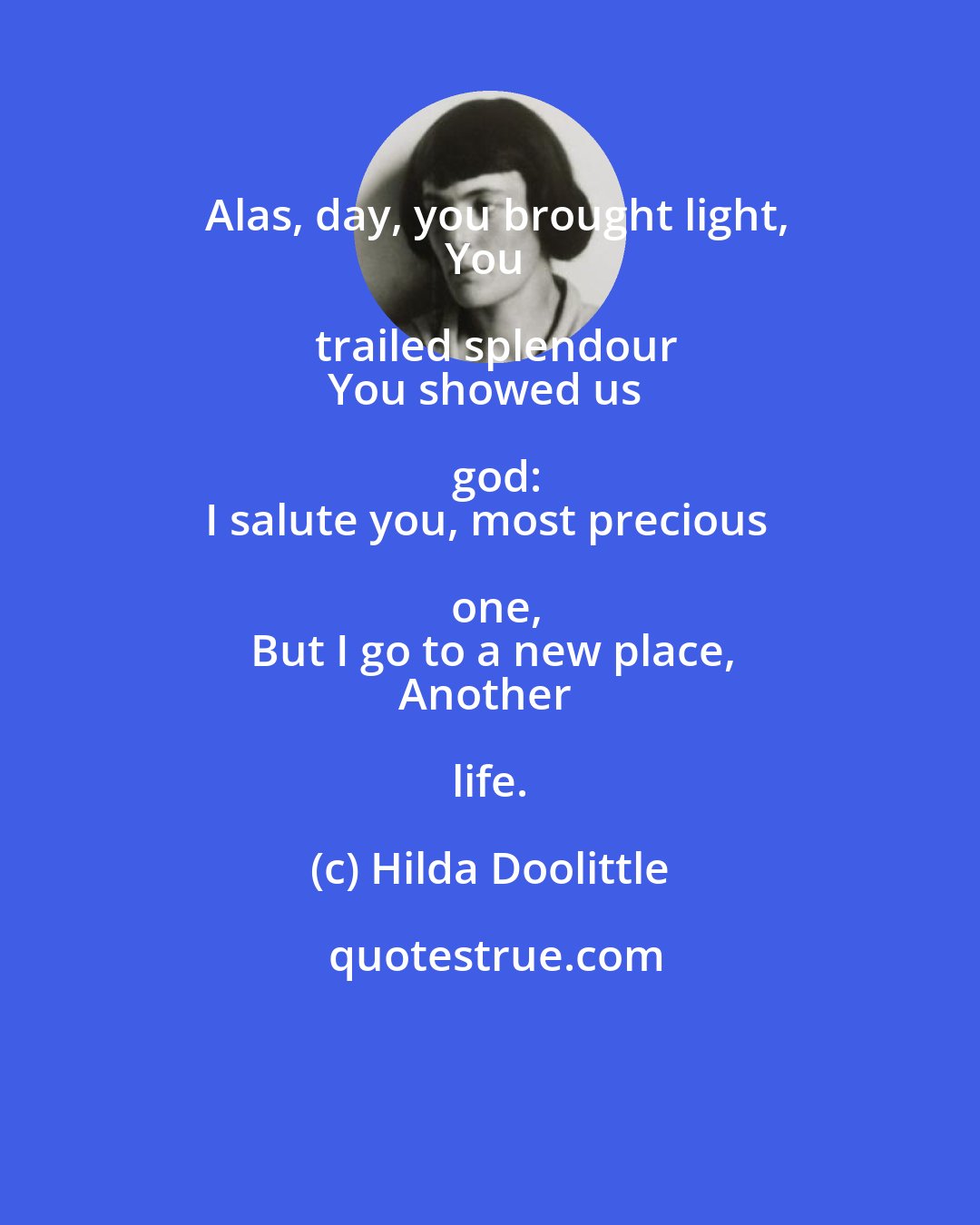 Hilda Doolittle: Alas, day, you brought light,
You trailed splendour
You showed us god:
I salute you, most precious one,
But I go to a new place,
Another life.