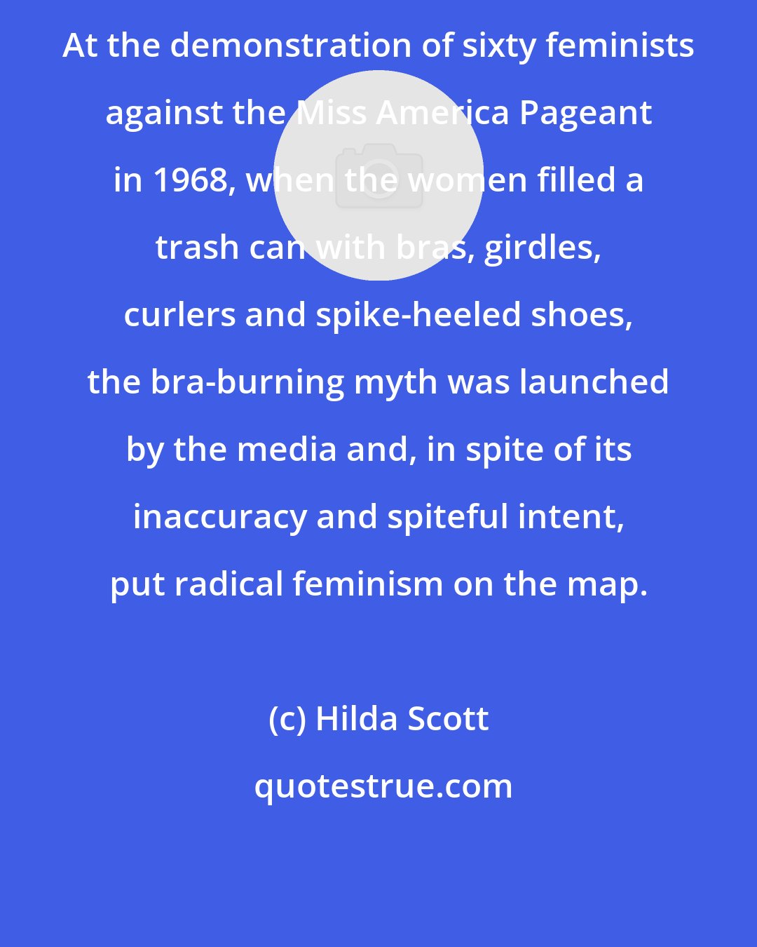 Hilda Scott: At the demonstration of sixty feminists against the Miss America Pageant in 1968, when the women filled a trash can with bras, girdles, curlers and spike-heeled shoes, the bra-burning myth was launched by the media and, in spite of its inaccuracy and spiteful intent, put radical feminism on the map.