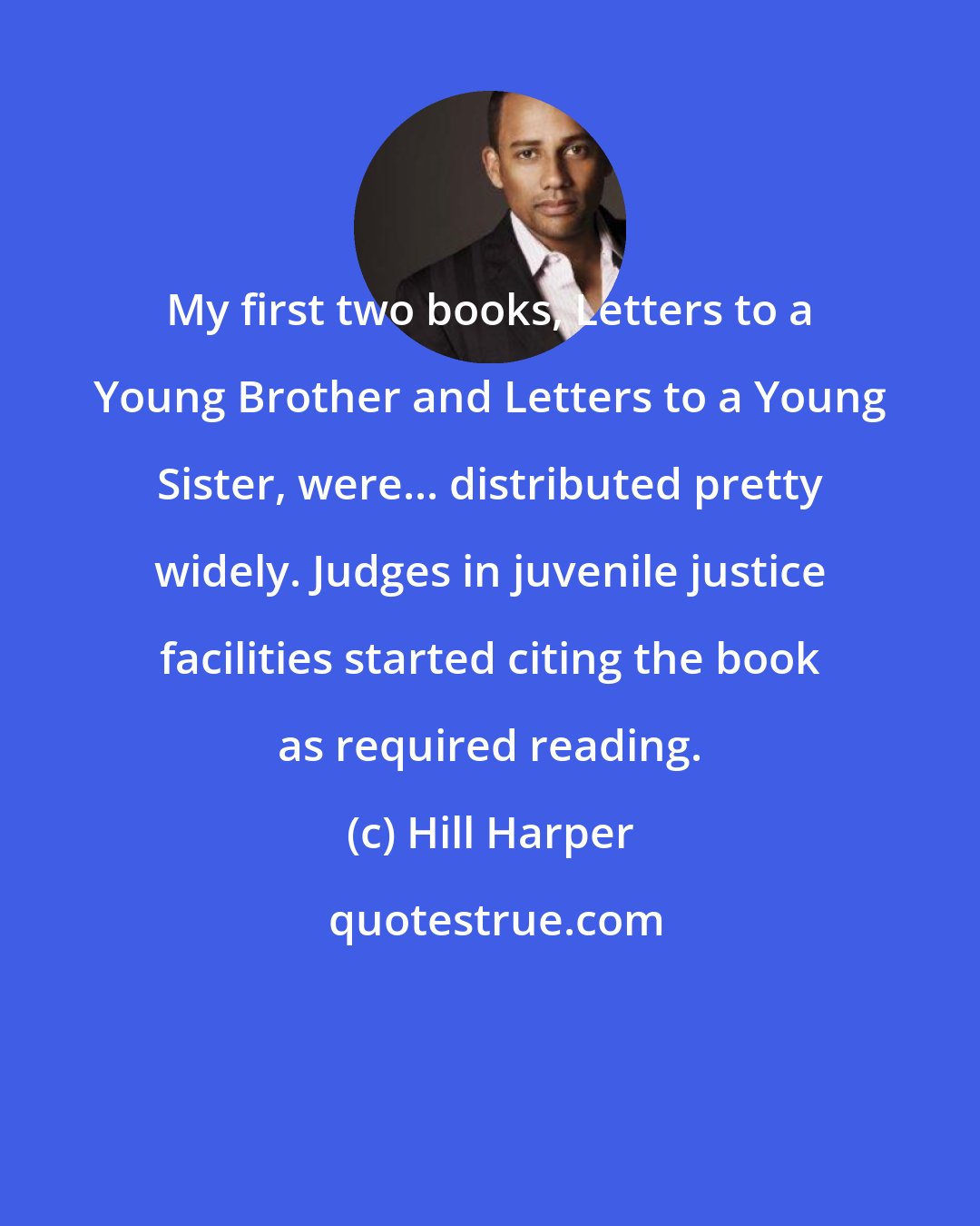 Hill Harper: My first two books, Letters to a Young Brother and Letters to a Young Sister, were... distributed pretty widely. Judges in juvenile justice facilities started citing the book as required reading.