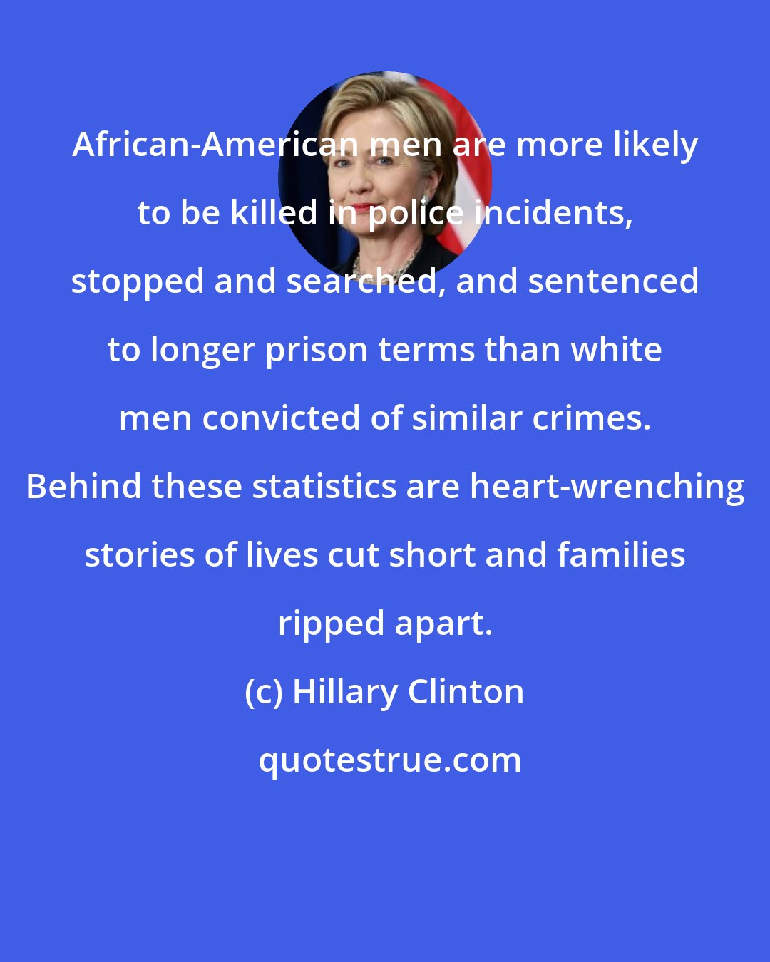 Hillary Clinton: African-American men are more likely to be killed in police incidents, stopped and searched, and sentenced to longer prison terms than white men convicted of similar crimes. Behind these statistics are heart-wrenching stories of lives cut short and families ripped apart.