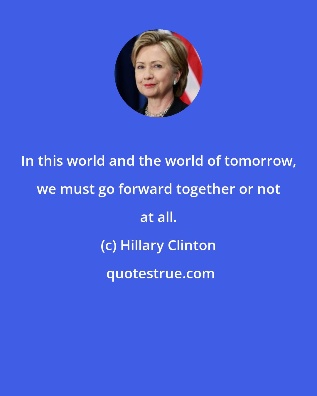 Hillary Clinton: In this world and the world of tomorrow, we must go forward together or not at all.