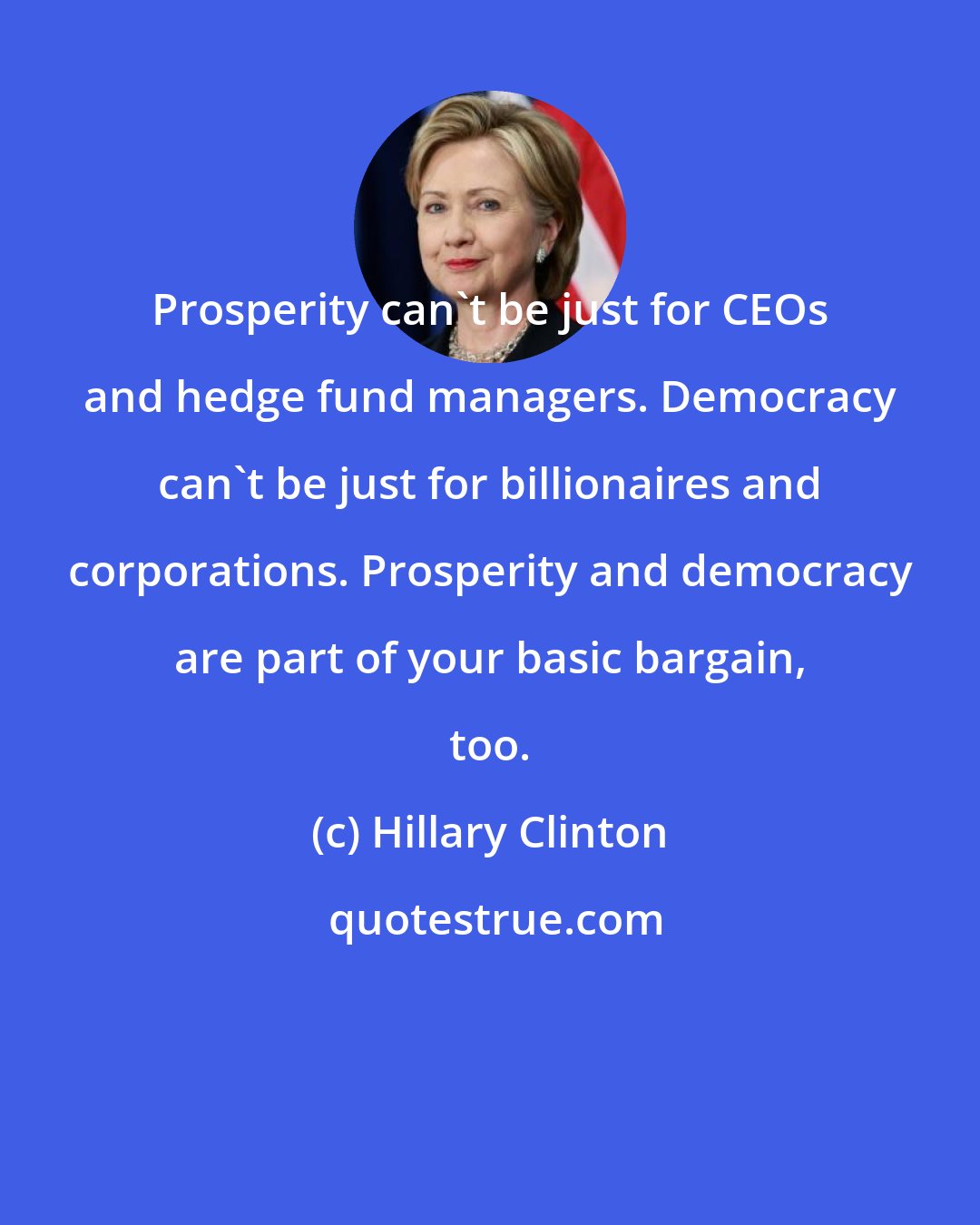Hillary Clinton: Prosperity can't be just for CEOs and hedge fund managers. Democracy can't be just for billionaires and corporations. Prosperity and democracy are part of your basic bargain, too.