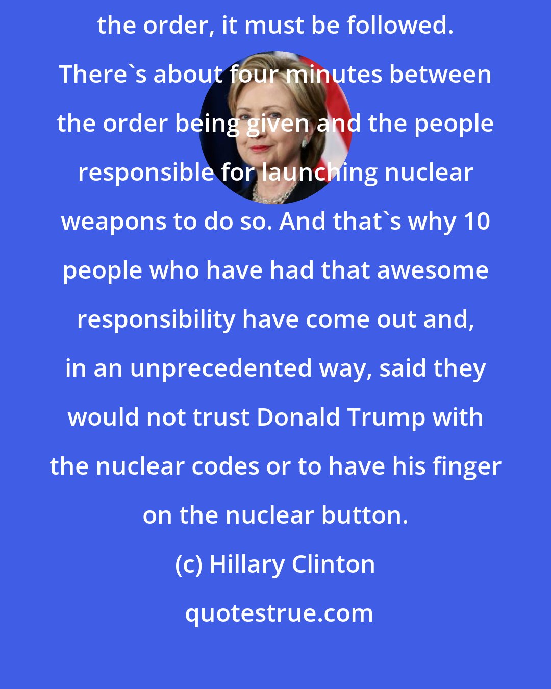 Hillary Clinton: The bottom line on nuclear weapons is that when the president gives the order, it must be followed. There's about four minutes between the order being given and the people responsible for launching nuclear weapons to do so. And that's why 10 people who have had that awesome responsibility have come out and, in an unprecedented way, said they would not trust Donald Trump with the nuclear codes or to have his finger on the nuclear button.