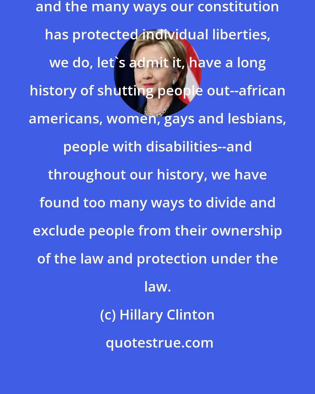 Hillary Clinton: Despite our founding principles and the many ways our constitution has protected individual liberties, we do, let's admit it, have a long history of shutting people out--african americans, women, gays and lesbians, people with disabilities--and throughout our history, we have found too many ways to divide and exclude people from their ownership of the law and protection under the law.