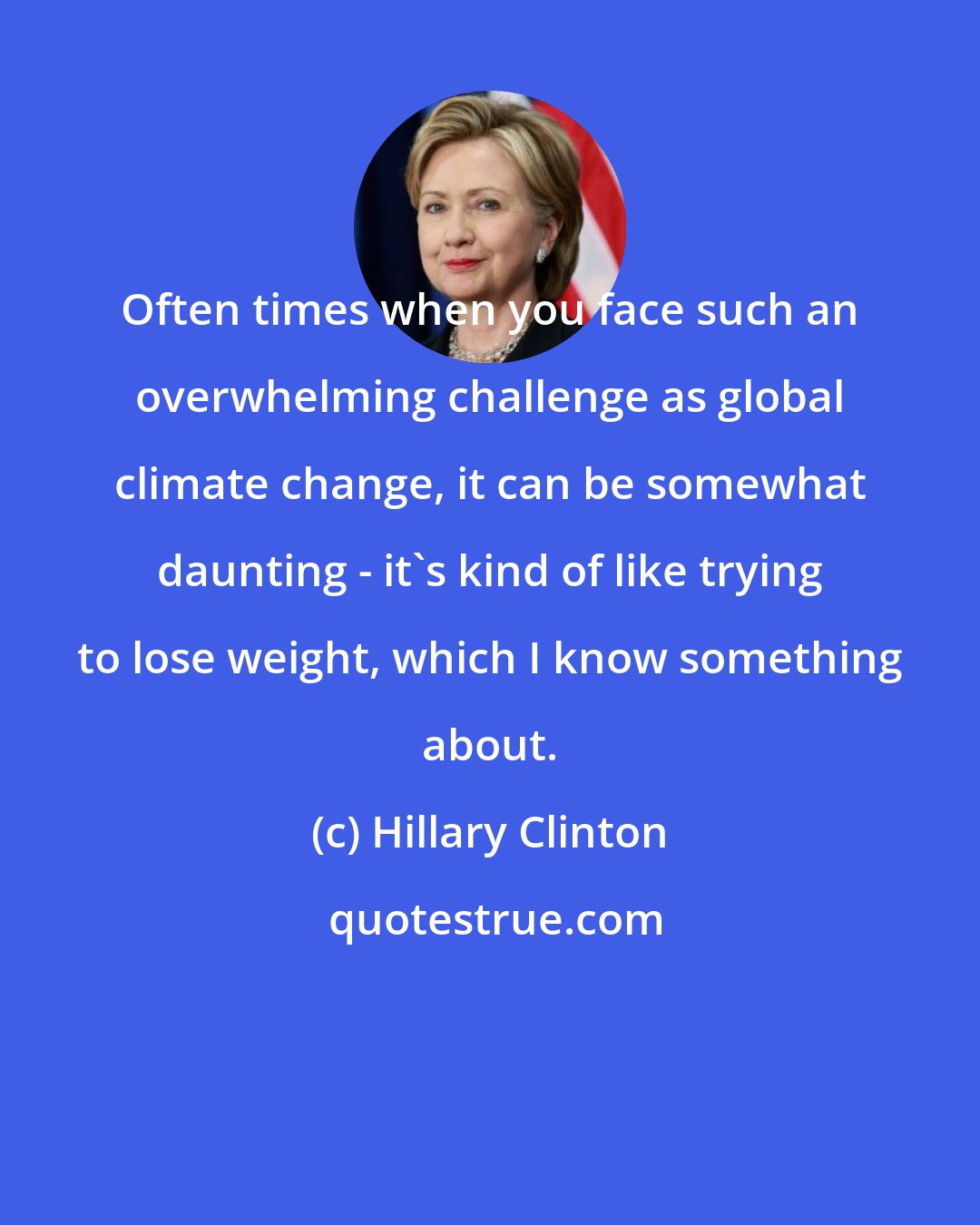 Hillary Clinton: Often times when you face such an overwhelming challenge as global climate change, it can be somewhat daunting - it's kind of like trying to lose weight, which I know something about.