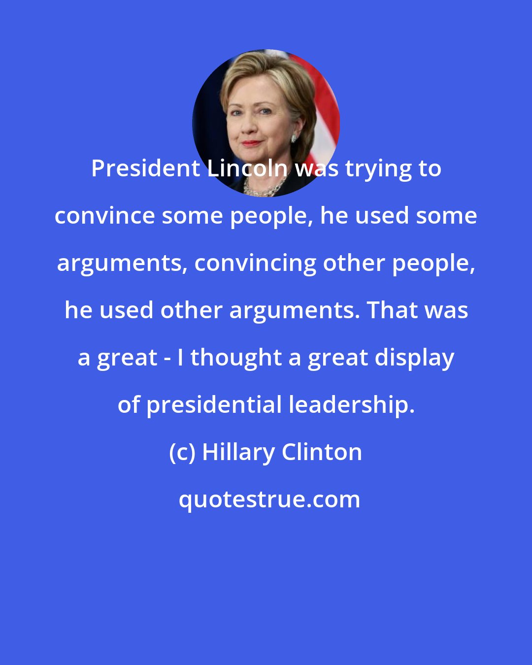 Hillary Clinton: President Lincoln was trying to convince some people, he used some arguments, convincing other people, he used other arguments. That was a great - I thought a great display of presidential leadership.