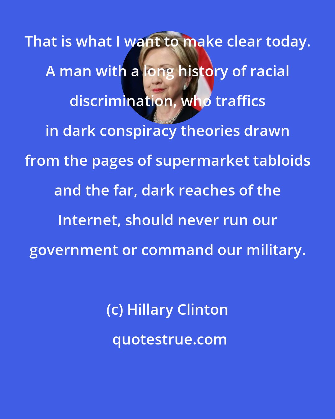 Hillary Clinton: That is what I want to make clear today. A man with a long history of racial discrimination, who traffics in dark conspiracy theories drawn from the pages of supermarket tabloids and the far, dark reaches of the Internet, should never run our government or command our military.