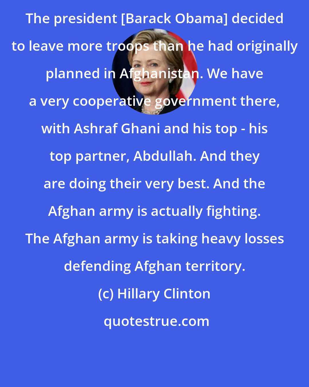 Hillary Clinton: The president [Barack Obama] decided to leave more troops than he had originally planned in Afghanistan. We have a very cooperative government there, with Ashraf Ghani and his top - his top partner, Abdullah. And they are doing their very best. And the Afghan army is actually fighting. The Afghan army is taking heavy losses defending Afghan territory.