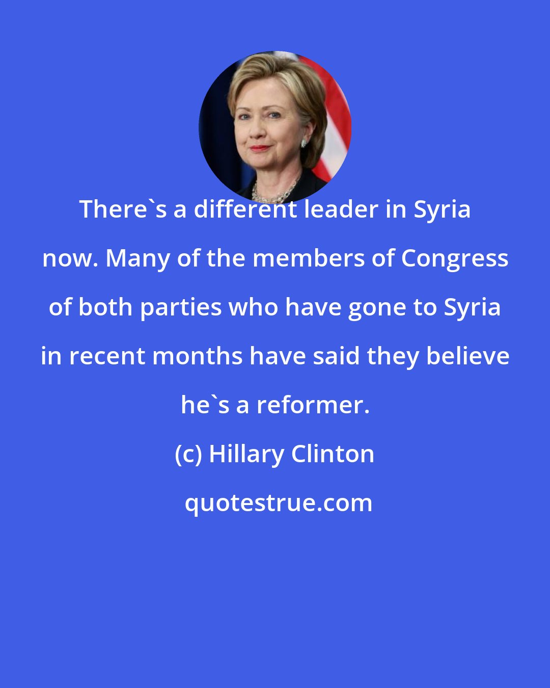 Hillary Clinton: There's a different leader in Syria now. Many of the members of Congress of both parties who have gone to Syria in recent months have said they believe he's a reformer.