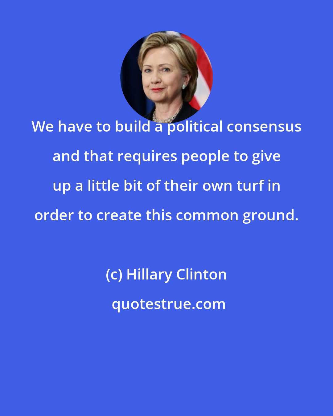 Hillary Clinton: We have to build a political consensus and that requires people to give up a little bit of their own turf in order to create this common ground.