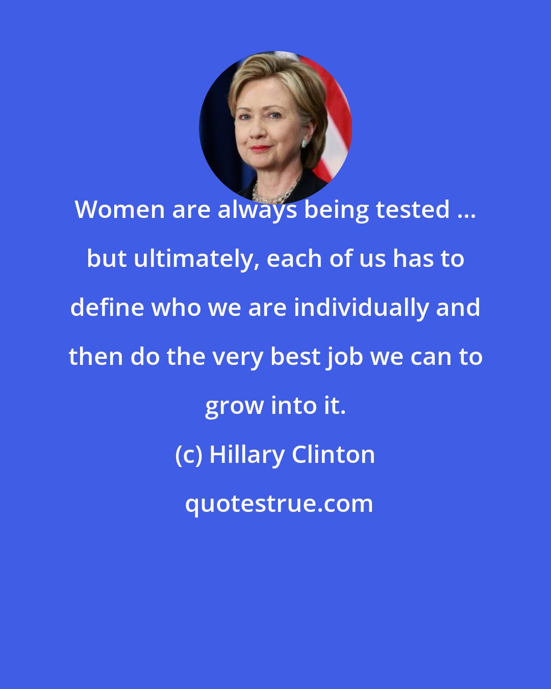 Hillary Clinton: Women are always being tested ... but ultimately, each of us has to define who we are individually and then do the very best job we can to grow into it.
