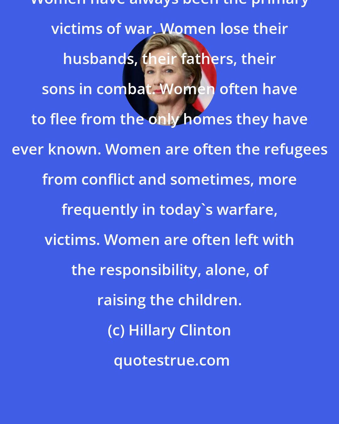 Hillary Clinton: Women have always been the primary victims of war. Women lose their husbands, their fathers, their sons in combat. Women often have to flee from the only homes they have ever known. Women are often the refugees from conflict and sometimes, more frequently in today's warfare, victims. Women are often left with the responsibility, alone, of raising the children.