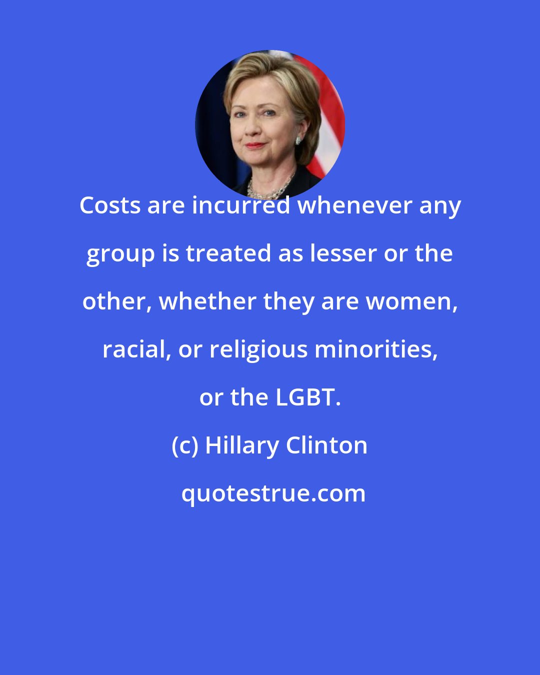 Hillary Clinton: Costs are incurred whenever any group is treated as lesser or the other, whether they are women, racial, or religious minorities, or the LGBT.