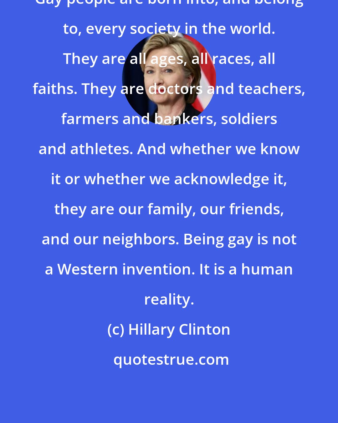 Hillary Clinton: Gay people are born into, and belong to, every society in the world. They are all ages, all races, all faiths. They are doctors and teachers, farmers and bankers, soldiers and athletes. And whether we know it or whether we acknowledge it, they are our family, our friends, and our neighbors. Being gay is not a Western invention. It is a human reality.