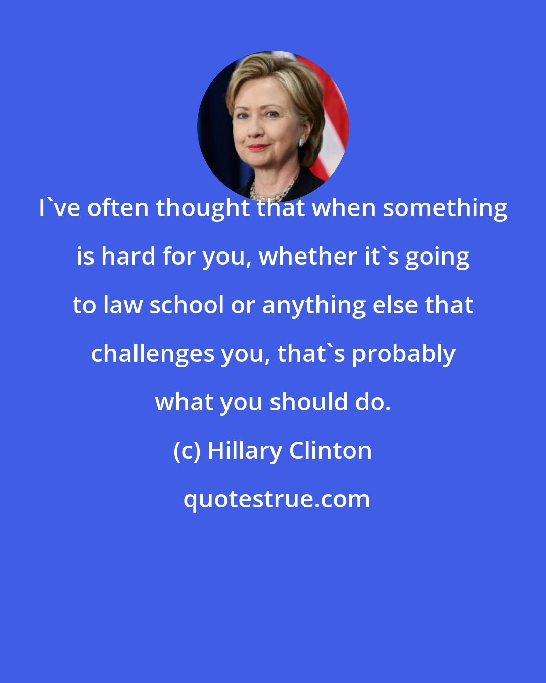 Hillary Clinton: I've often thought that when something is hard for you, whether it's going to law school or anything else that challenges you, that's probably what you should do.