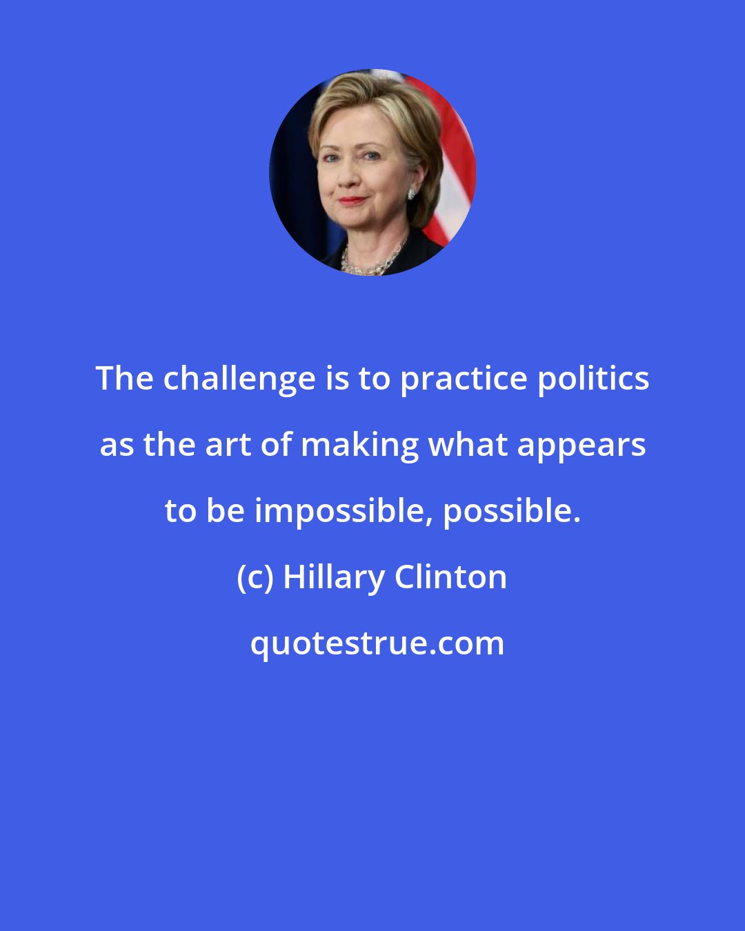 Hillary Clinton: The challenge is to practice politics as the art of making what appears to be impossible, possible.