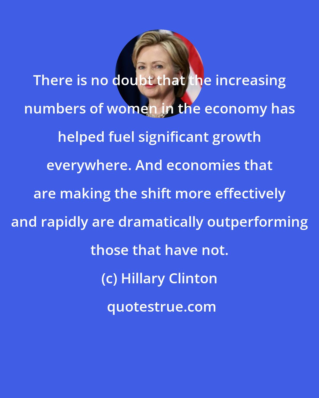 Hillary Clinton: There is no doubt that the increasing numbers of women in the economy has helped fuel significant growth everywhere. And economies that are making the shift more effectively and rapidly are dramatically outperforming those that have not.