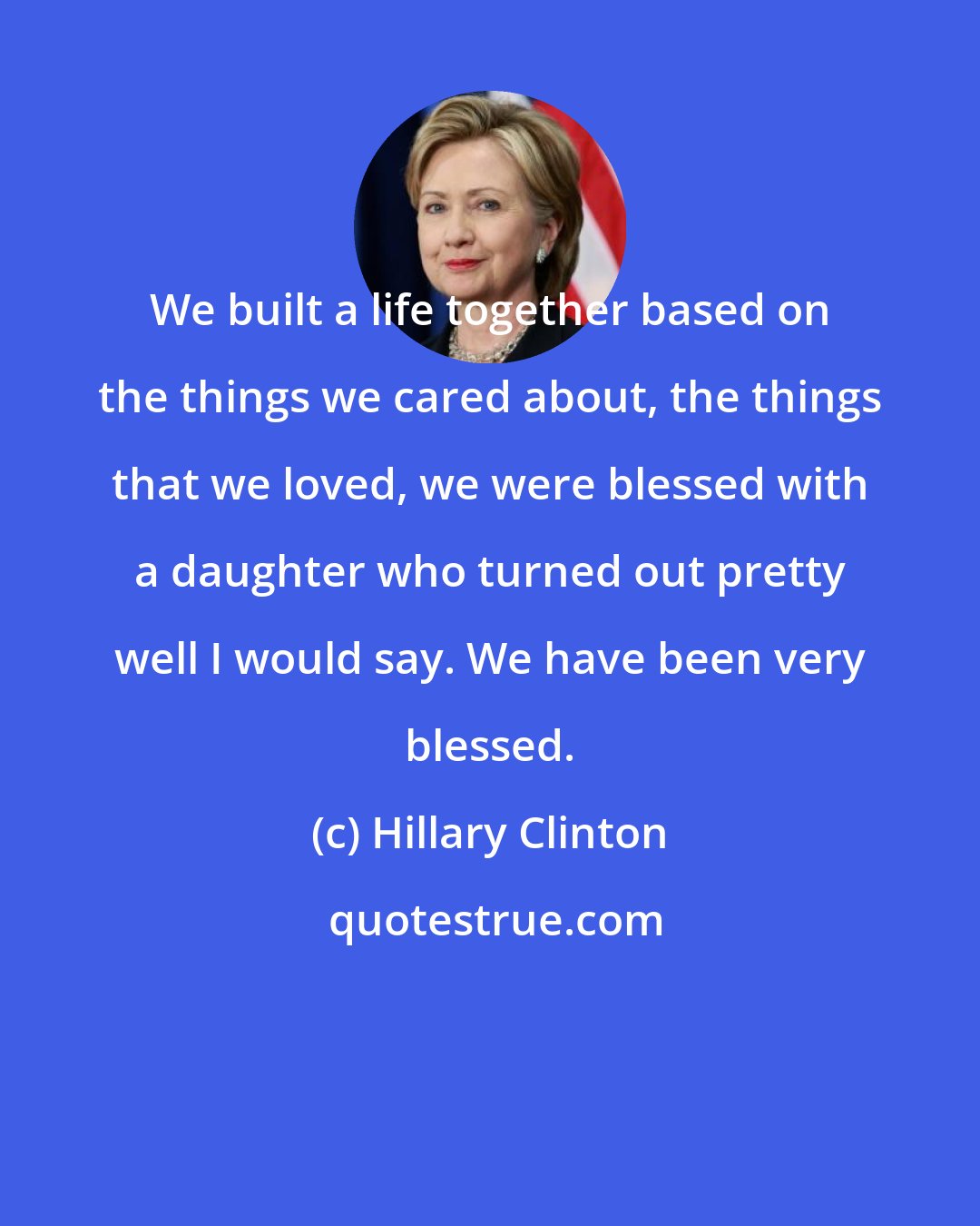 Hillary Clinton: We built a life together based on the things we cared about, the things that we loved, we were blessed with a daughter who turned out pretty well I would say. We have been very blessed.