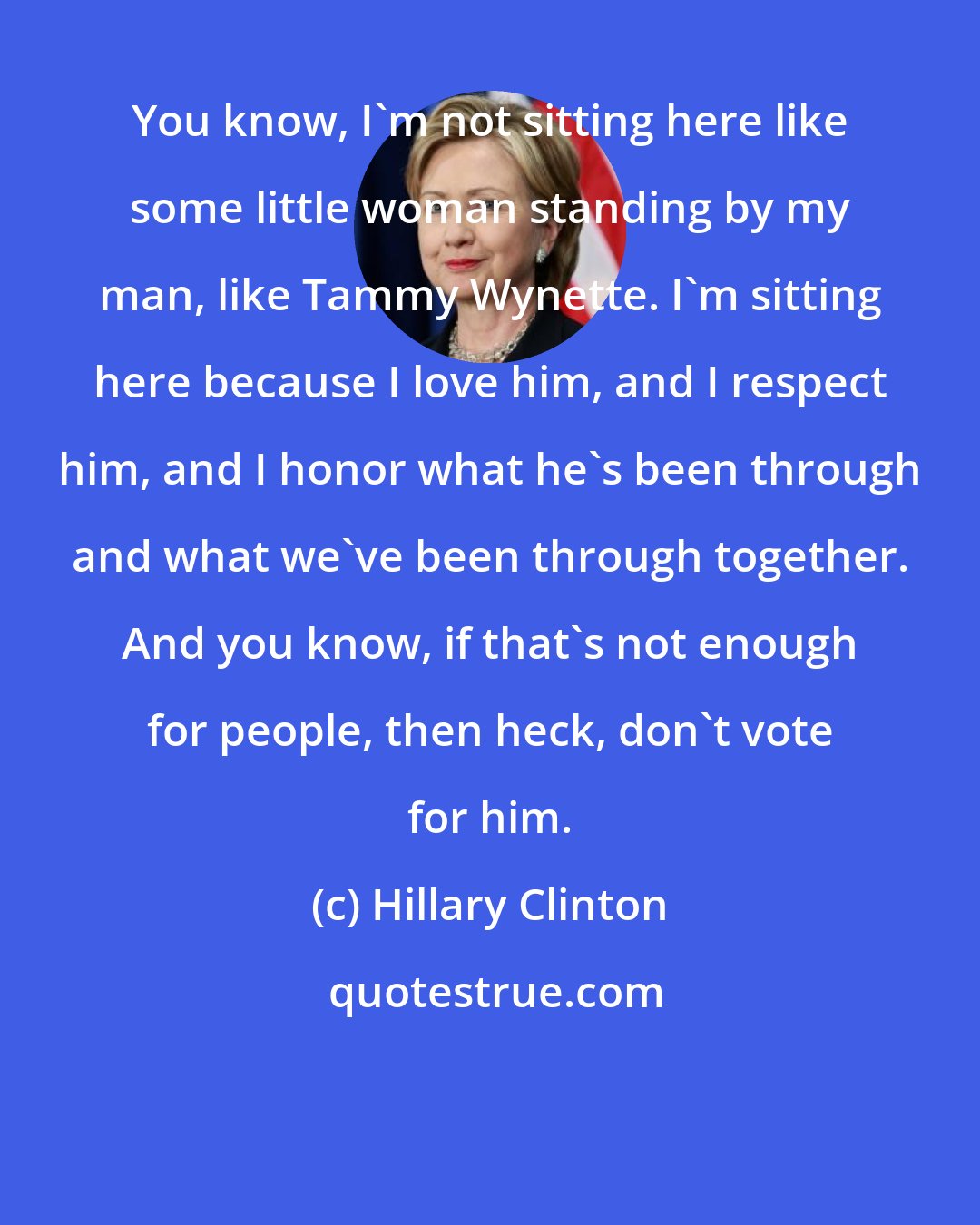 Hillary Clinton: You know, I'm not sitting here like some little woman standing by my man, like Tammy Wynette. I'm sitting here because I love him, and I respect him, and I honor what he's been through and what we've been through together. And you know, if that's not enough for people, then heck, don't vote for him.