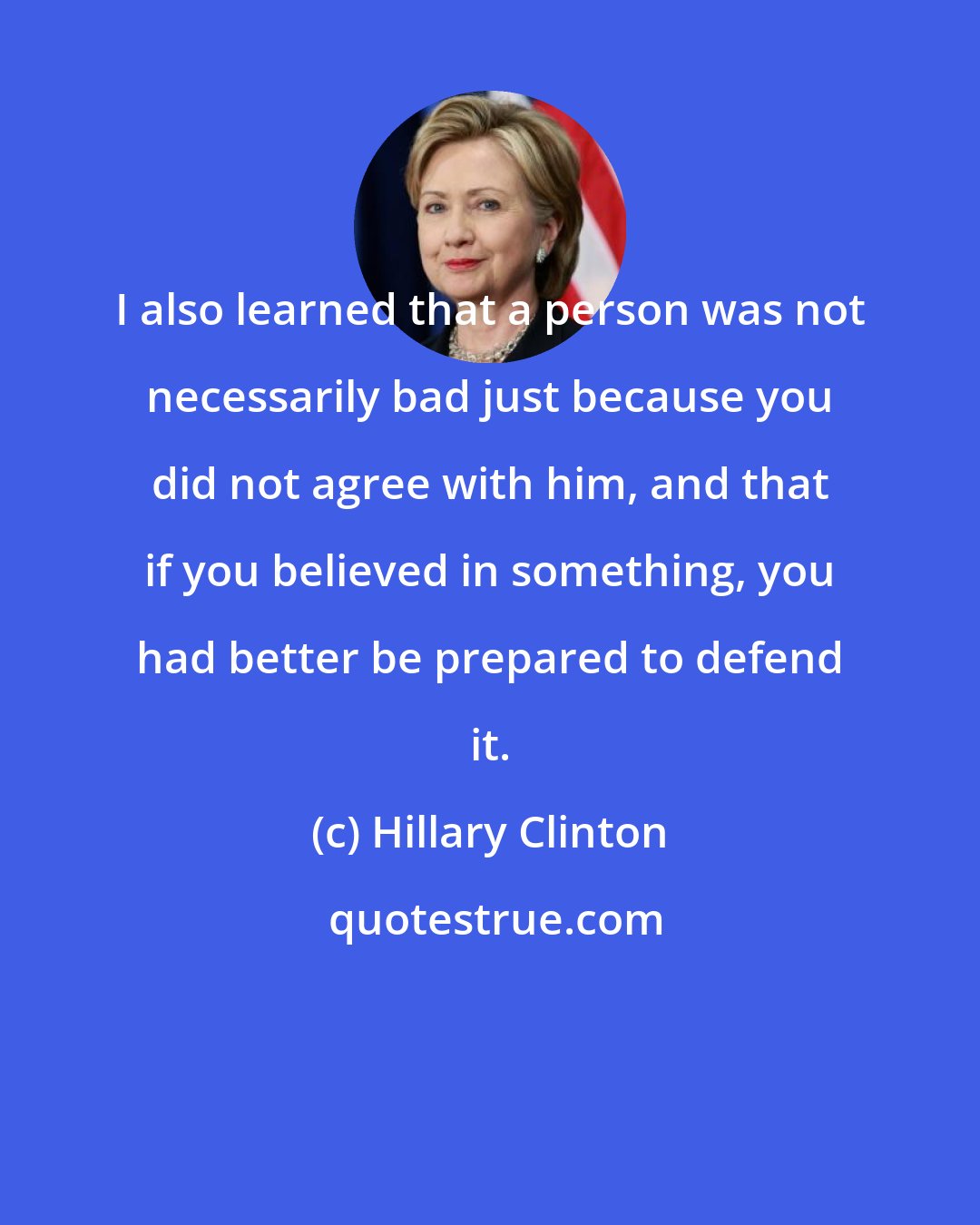 Hillary Clinton: I also learned that a person was not necessarily bad just because you did not agree with him, and that if you believed in something, you had better be prepared to defend it.