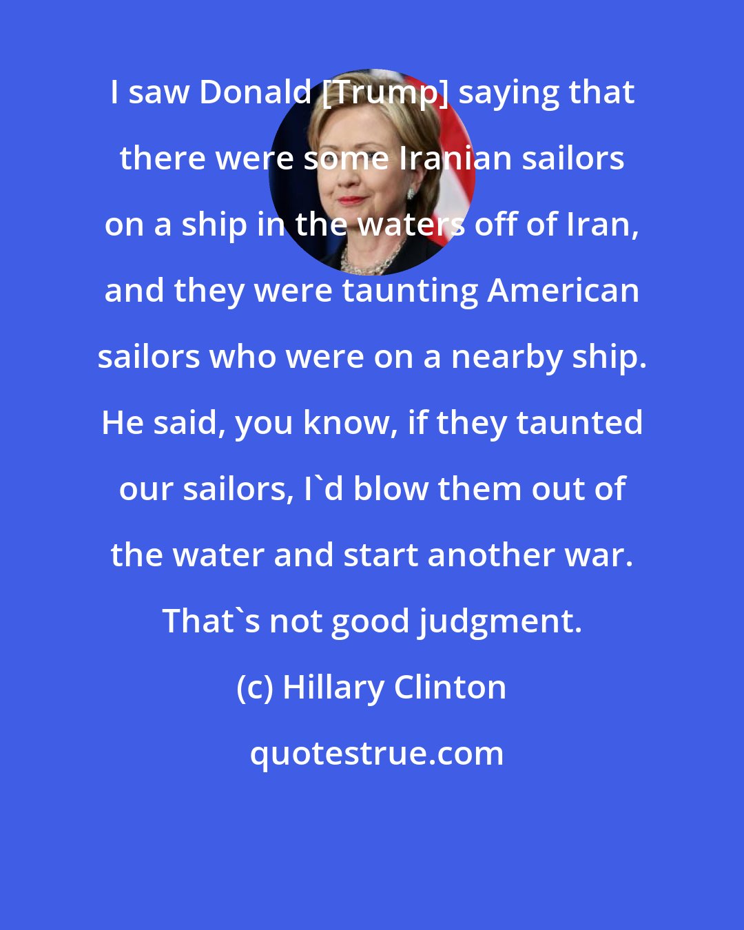 Hillary Clinton: I saw Donald [Trump] saying that there were some Iranian sailors on a ship in the waters off of Iran, and they were taunting American sailors who were on a nearby ship. He said, you know, if they taunted our sailors, I'd blow them out of the water and start another war. That's not good judgment.