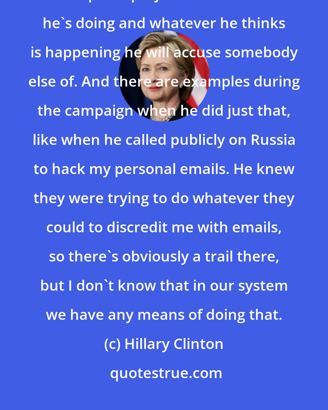 Hillary Clinton: I think part of the reason Trump behaves the way he behaves is that he is a walking example of projection. Whatever he's doing and whatever he thinks is happening he will accuse somebody else of. And there are examples during the campaign when he did just that, like when he called publicly on Russia to hack my personal emails. He knew they were trying to do whatever they could to discredit me with emails, so there's obviously a trail there, but I don't know that in our system we have any means of doing that.