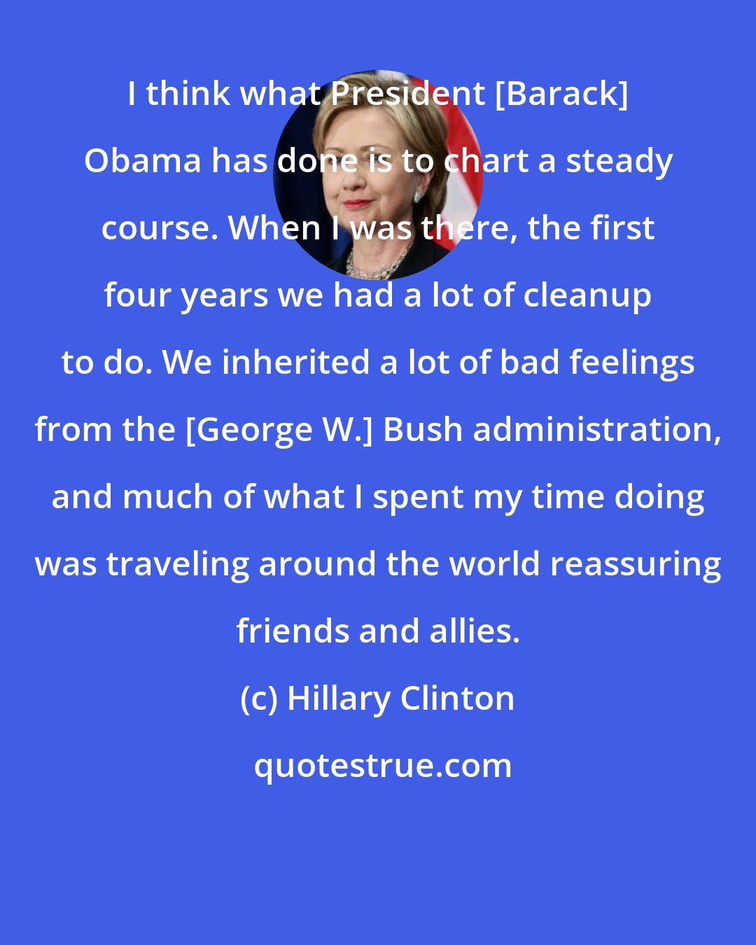 Hillary Clinton: I think what President [Barack] Obama has done is to chart a steady course. When I was there, the first four years we had a lot of cleanup to do. We inherited a lot of bad feelings from the [George W.] Bush administration, and much of what I spent my time doing was traveling around the world reassuring friends and allies.