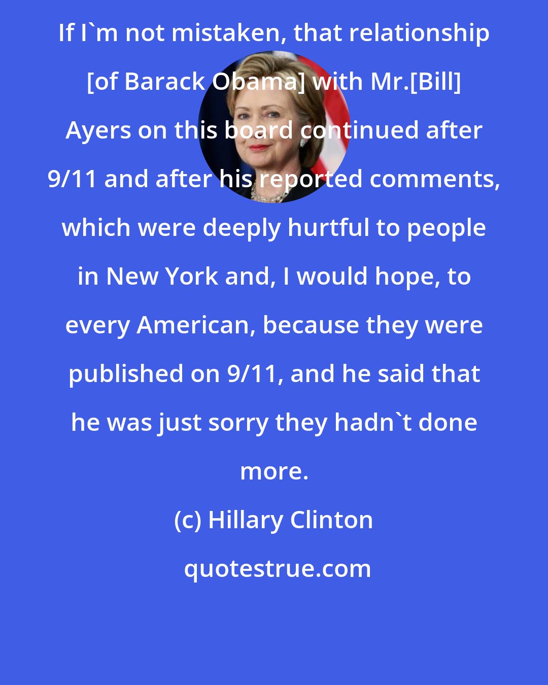 Hillary Clinton: If I'm not mistaken, that relationship [of Barack Obama] with Mr.[Bill] Ayers on this board continued after 9/11 and after his reported comments, which were deeply hurtful to people in New York and, I would hope, to every American, because they were published on 9/11, and he said that he was just sorry they hadn't done more.