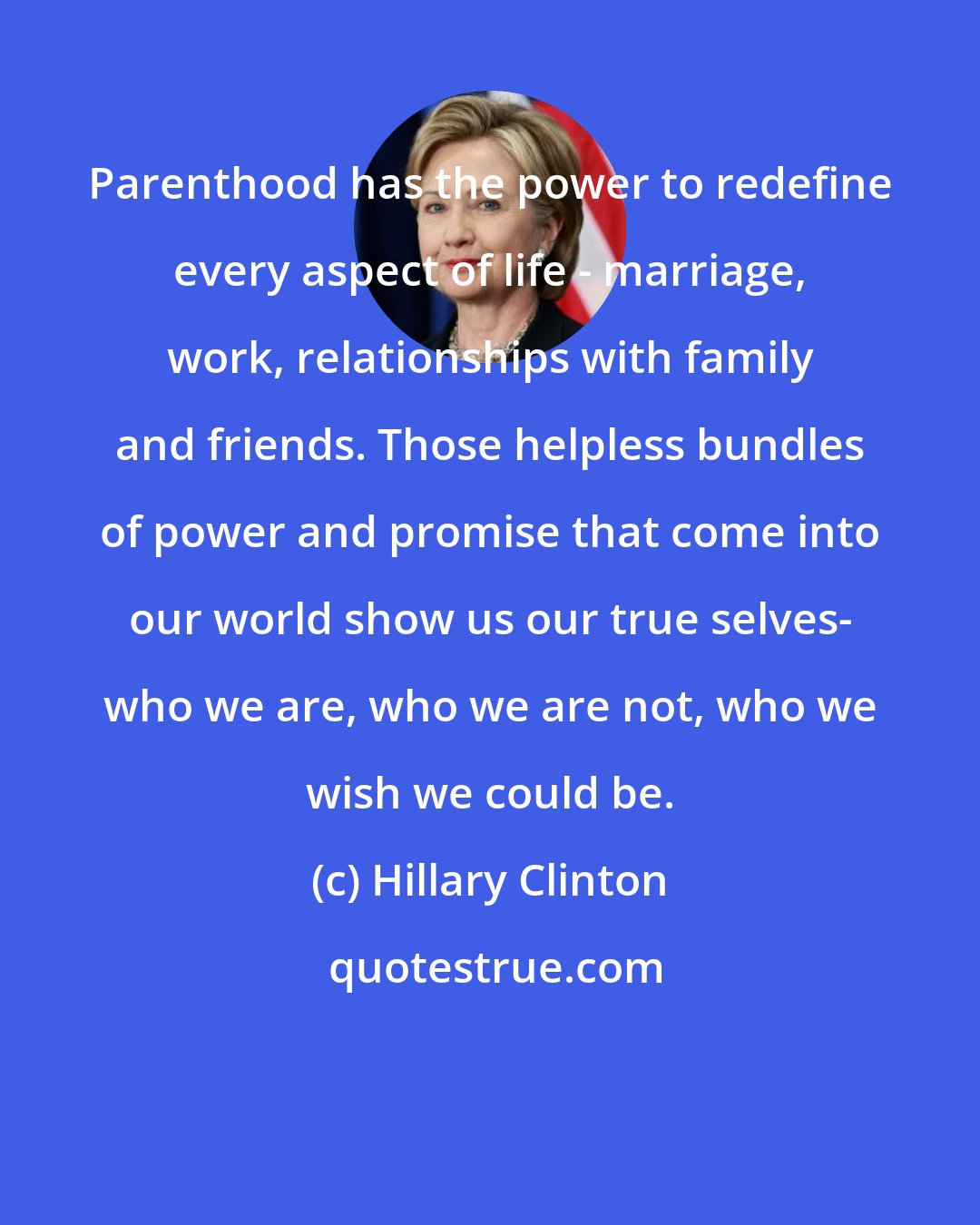 Hillary Clinton: Parenthood has the power to redefine every aspect of life - marriage, work, relationships with family and friends. Those helpless bundles of power and promise that come into our world show us our true selves- who we are, who we are not, who we wish we could be.