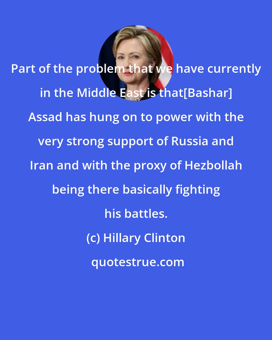 Hillary Clinton: Part of the problem that we have currently in the Middle East is that[Bashar] Assad has hung on to power with the very strong support of Russia and Iran and with the proxy of Hezbollah being there basically fighting his battles.
