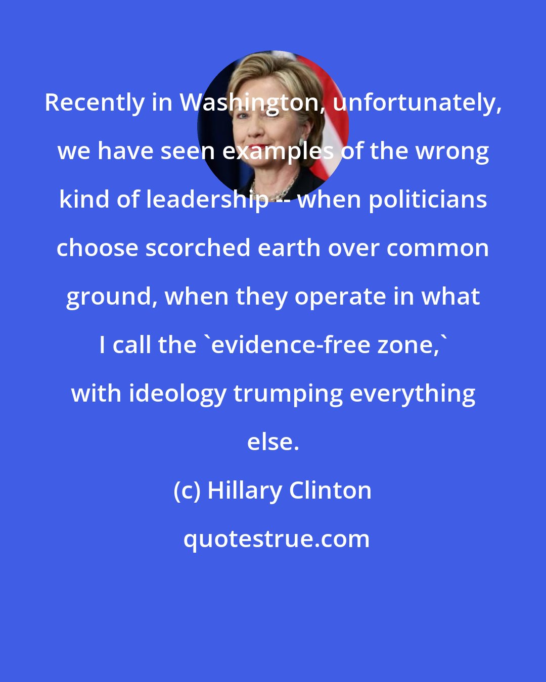 Hillary Clinton: Recently in Washington, unfortunately, we have seen examples of the wrong kind of leadership -- when politicians choose scorched earth over common ground, when they operate in what I call the 'evidence-free zone,' with ideology trumping everything else.