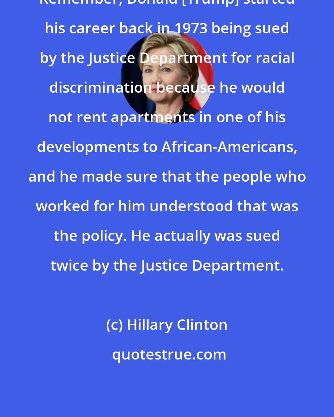 Hillary Clinton: Remember, Donald [Trump] started his career back in 1973 being sued by the Justice Department for racial discrimination because he would not rent apartments in one of his developments to African-Americans, and he made sure that the people who worked for him understood that was the policy. He actually was sued twice by the Justice Department.