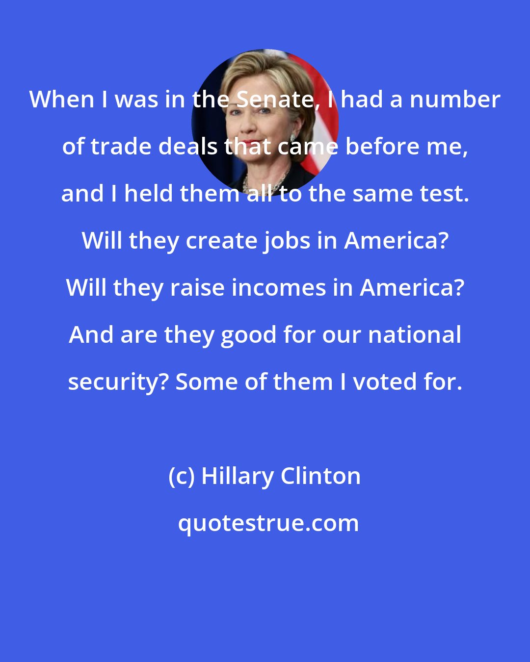 Hillary Clinton: When I was in the Senate, I had a number of trade deals that came before me, and I held them all to the same test. Will they create jobs in America? Will they raise incomes in America? And are they good for our national security? Some of them I voted for.