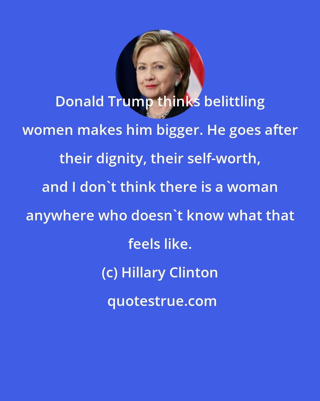 Hillary Clinton: Donald Trump thinks belittling women makes him bigger. He goes after their dignity, their self-worth, and I don't think there is a woman anywhere who doesn't know what that feels like.