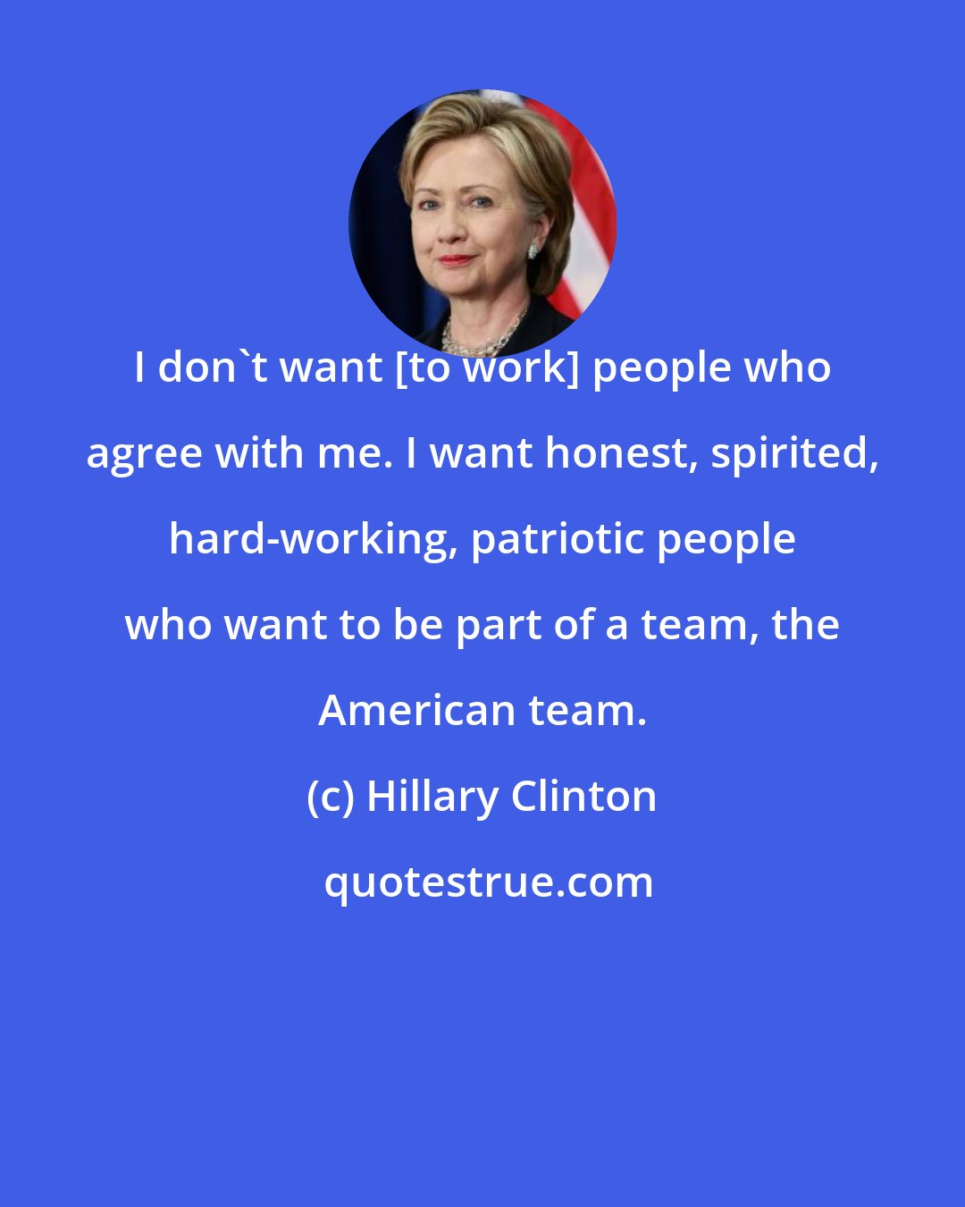 Hillary Clinton: I don't want [to work] people who agree with me. I want honest, spirited, hard-working, patriotic people who want to be part of a team, the American team.