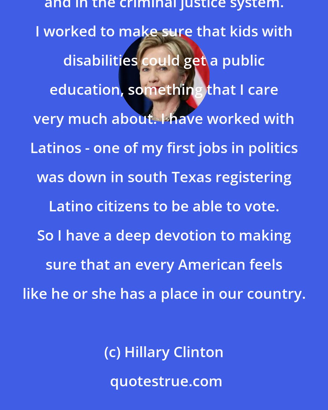 Hillary Clinton: I started off as a young lawyer working against discrimination against African-American children in schools and in the criminal justice system. I worked to make sure that kids with disabilities could get a public education, something that I care very much about. I have worked with Latinos - one of my first jobs in politics was down in south Texas registering Latino citizens to be able to vote. So I have a deep devotion to making sure that an every American feels like he or she has a place in our country.