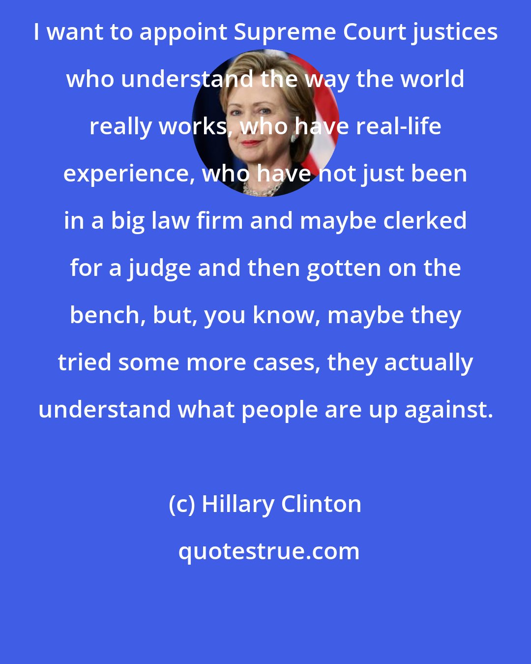 Hillary Clinton: I want to appoint Supreme Court justices who understand the way the world really works, who have real-life experience, who have not just been in a big law firm and maybe clerked for a judge and then gotten on the bench, but, you know, maybe they tried some more cases, they actually understand what people are up against.