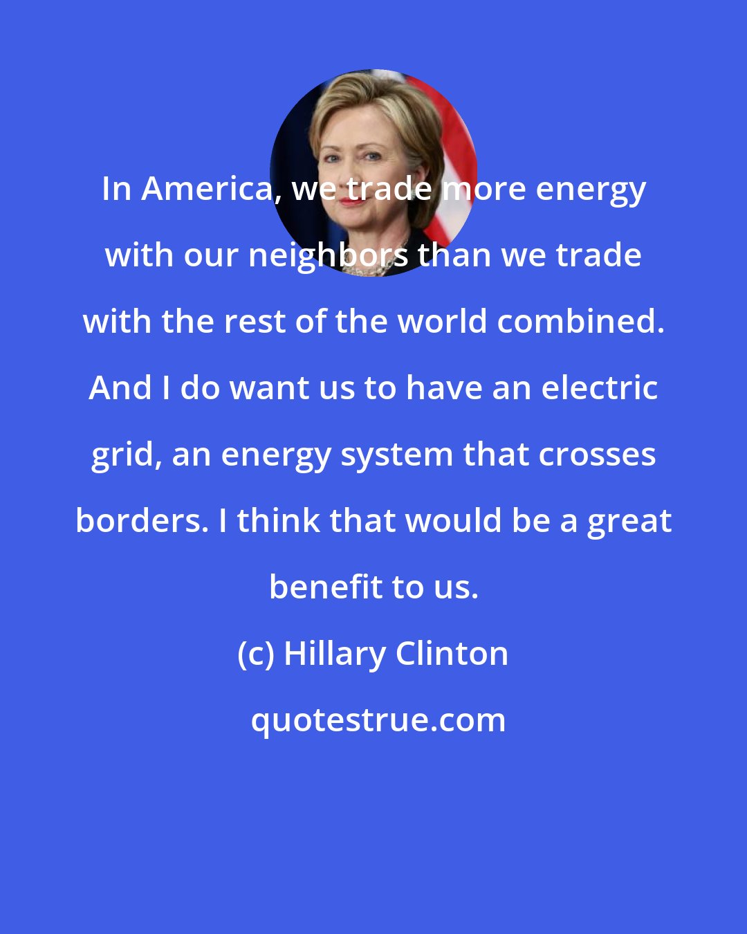 Hillary Clinton: In America, we trade more energy with our neighbors than we trade with the rest of the world combined. And I do want us to have an electric grid, an energy system that crosses borders. I think that would be a great benefit to us.