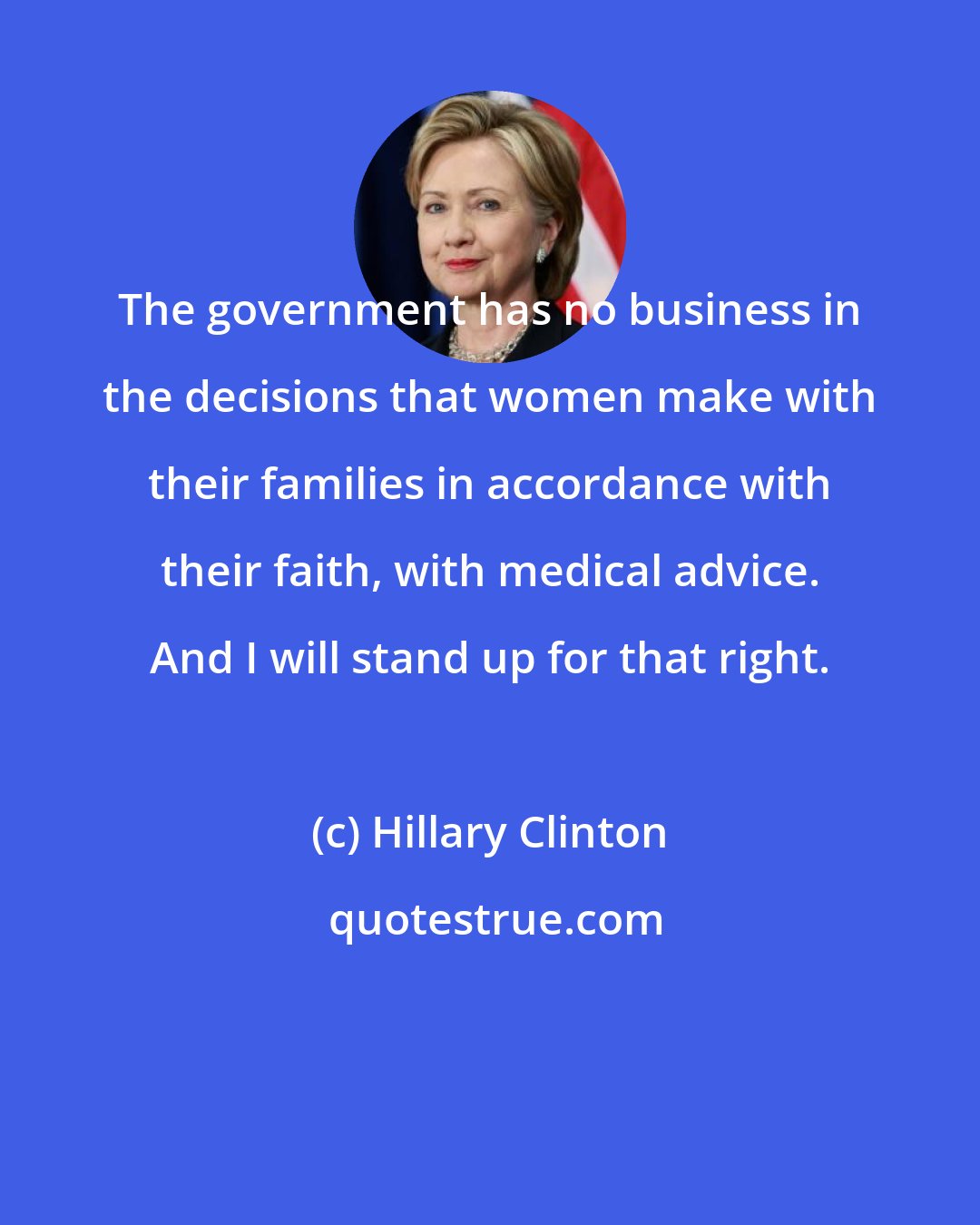 Hillary Clinton: The government has no business in the decisions that women make with their families in accordance with their faith, with medical advice. And I will stand up for that right.