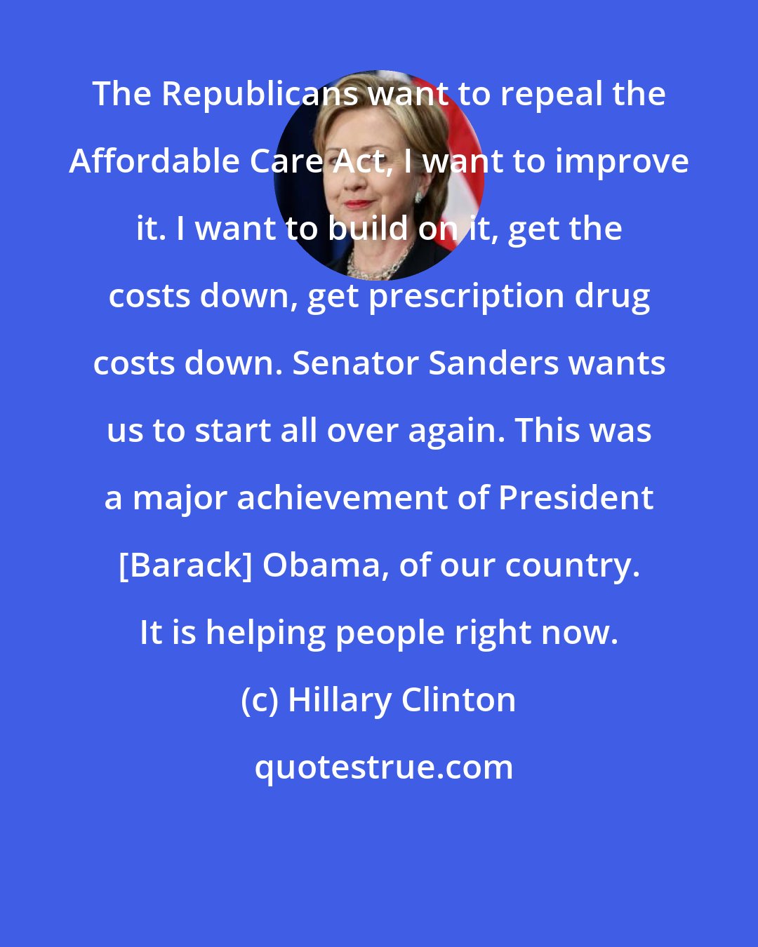 Hillary Clinton: The Republicans want to repeal the Affordable Care Act, I want to improve it. I want to build on it, get the costs down, get prescription drug costs down. Senator Sanders wants us to start all over again. This was a major achievement of President [Barack] Obama, of our country. It is helping people right now.