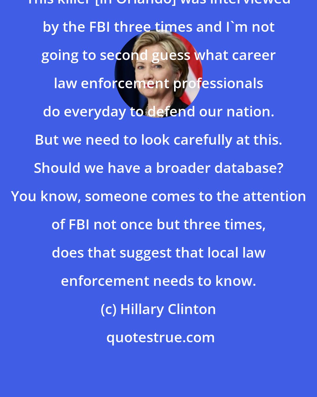 Hillary Clinton: This killer [in Orlando] was interviewed by the FBI three times and I'm not going to second guess what career law enforcement professionals do everyday to defend our nation. But we need to look carefully at this. Should we have a broader database? You know, someone comes to the attention of FBI not once but three times, does that suggest that local law enforcement needs to know.