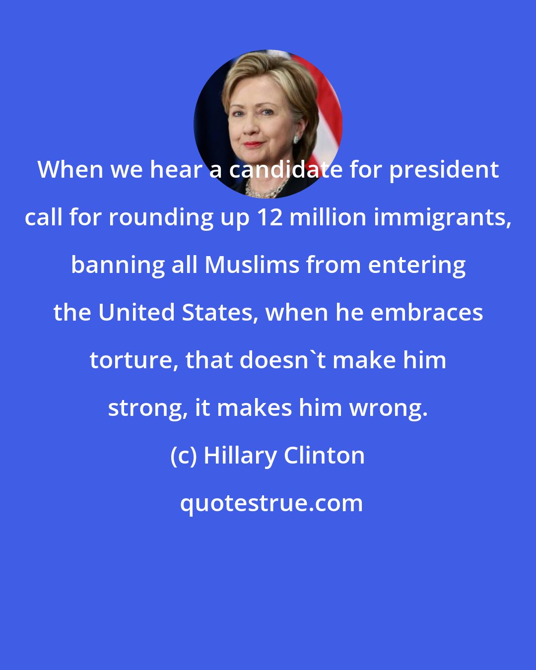 Hillary Clinton: When we hear a candidate for president call for rounding up 12 million immigrants, banning all Muslims from entering the United States, when he embraces torture, that doesn't make him strong, it makes him wrong.